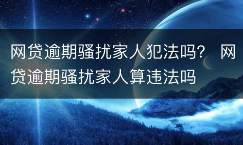 网贷逾期骚扰家人犯法吗？ 网贷逾期骚扰家人算违法吗