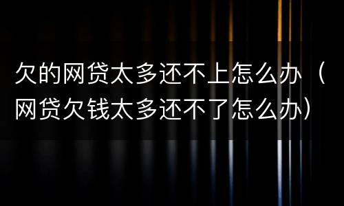 欠的网贷太多还不上怎么办（网贷欠钱太多还不了怎么办）