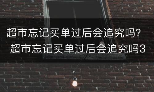 超市忘记买单过后会追究吗？ 超市忘记买单过后会追究吗30块钱左右