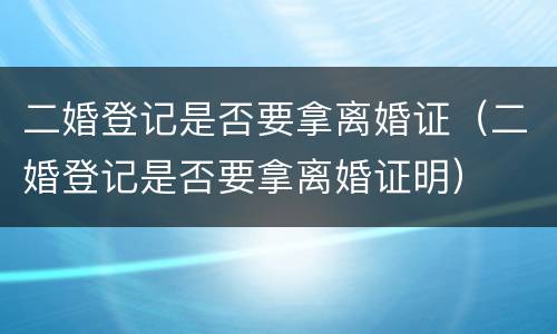 二婚登记是否要拿离婚证（二婚登记是否要拿离婚证明）