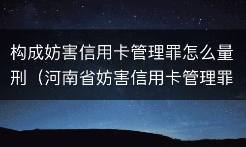 构成妨害信用卡管理罪怎么量刑（河南省妨害信用卡管理罪量刑标准）