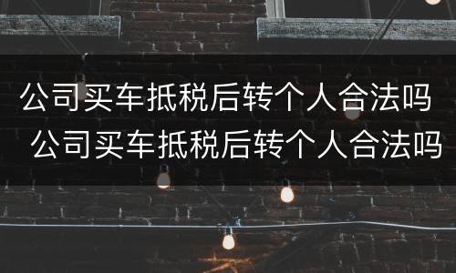 公司买车抵税后转个人合法吗 公司买车抵税后转个人合法吗怎么办