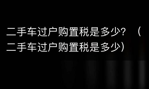 二手车过户购置税是多少？（二手车过户购置税是多少）