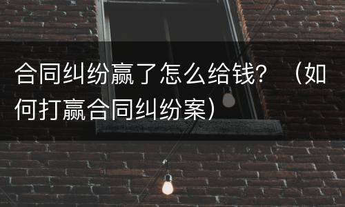 合同纠纷赢了怎么给钱？（如何打赢合同纠纷案）
