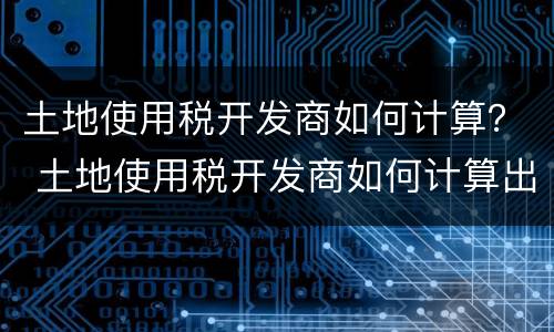 土地使用税开发商如何计算？ 土地使用税开发商如何计算出来