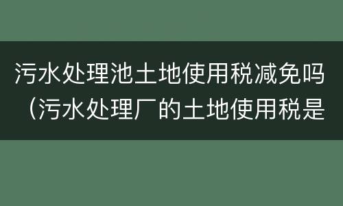 污水处理池土地使用税减免吗（污水处理厂的土地使用税是否减免）