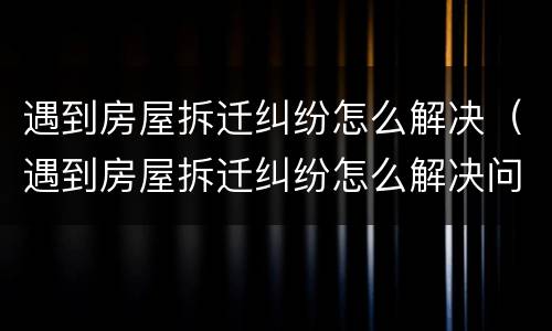 遇到房屋拆迁纠纷怎么解决（遇到房屋拆迁纠纷怎么解决问题）