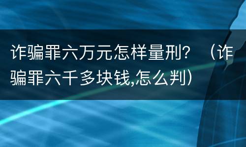诈骗罪六万元怎样量刑？（诈骗罪六千多块钱,怎么判）