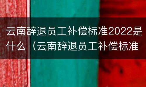 云南辞退员工补偿标准2022是什么（云南辞退员工补偿标准2022是什么时候发放）