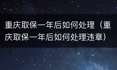重庆取保一年后如何处理（重庆取保一年后如何处理违章）