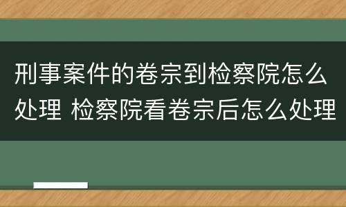 刑事案件的卷宗到检察院怎么处理 检察院看卷宗后怎么处理