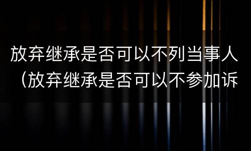 放弃继承是否可以不列当事人（放弃继承是否可以不参加诉讼）