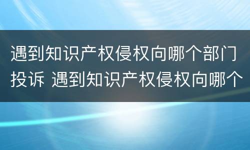 遇到知识产权侵权向哪个部门投诉 遇到知识产权侵权向哪个部门投诉最有效