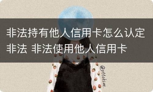 非法持有他人信用卡怎么认定非法 非法使用他人信用卡