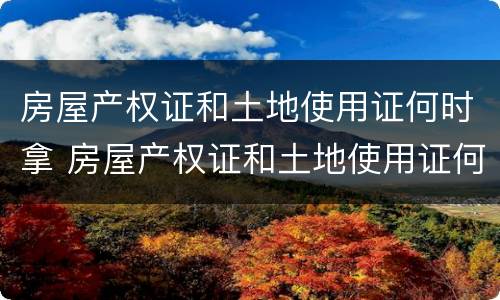 房屋产权证和土地使用证何时拿 房屋产权证和土地使用证何时拿到