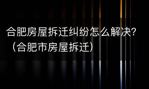 合肥房屋拆迁纠纷怎么解决？（合肥市房屋拆迁）