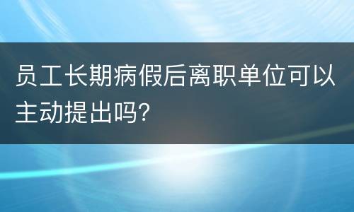 员工长期病假后离职单位可以主动提出吗？