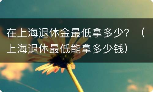 在上海退休金最低拿多少？（上海退休最低能拿多少钱）
