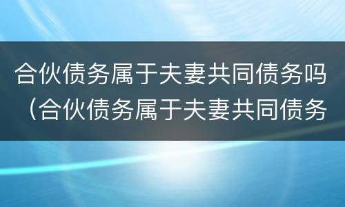 合伙债务属于夫妻共同债务吗（合伙债务属于夫妻共同债务吗对吗）