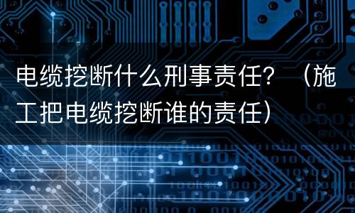 电缆挖断什么刑事责任？（施工把电缆挖断谁的责任）