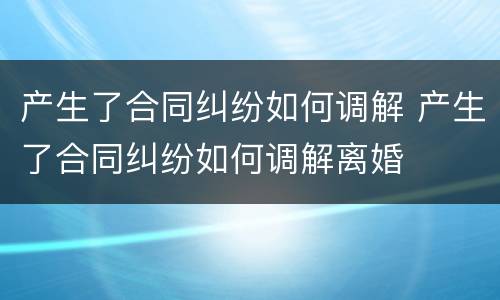 产生了合同纠纷如何调解 产生了合同纠纷如何调解离婚