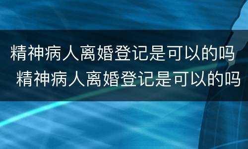精神病人离婚登记是可以的吗 精神病人离婚登记是可以的吗知乎