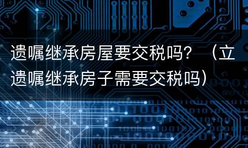 遗嘱继承房屋要交税吗？（立遗嘱继承房子需要交税吗）