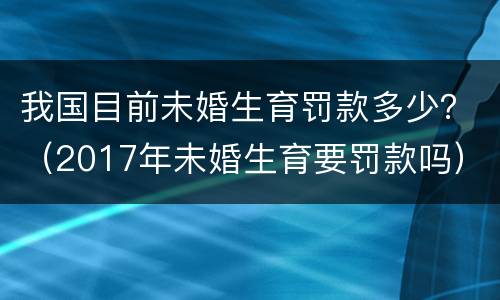 我国目前未婚生育罚款多少？（2017年未婚生育要罚款吗）