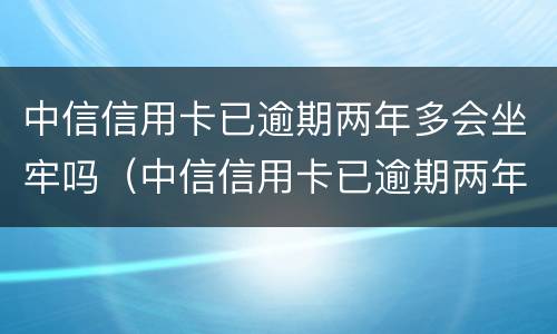 中信信用卡已逾期两年多会坐牢吗（中信信用卡已逾期两年多会坐牢吗怎么办）