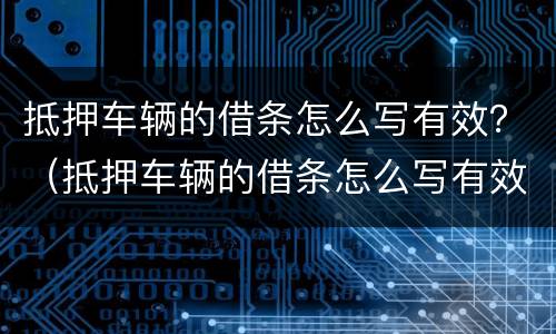抵押车辆的借条怎么写有效？（抵押车辆的借条怎么写有效范本）