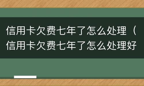 信用卡欠费七年了怎么处理（信用卡欠费七年了怎么处理好）