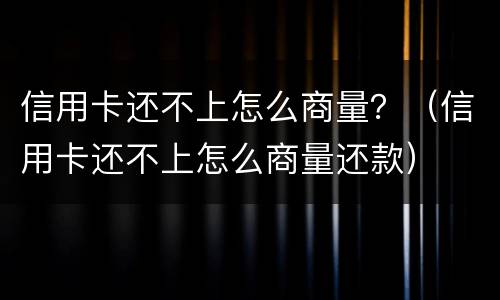 信用卡还不上怎么商量？（信用卡还不上怎么商量还款）
