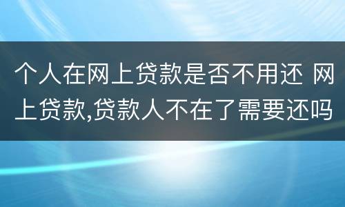 个人在网上贷款是否不用还 网上贷款,贷款人不在了需要还吗