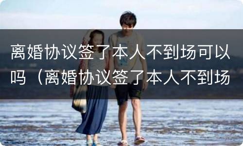 离婚协议签了本人不到场可以吗（离婚协议签了本人不到场可以吗有效吗）