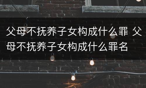父母不抚养子女构成什么罪 父母不抚养子女构成什么罪名
