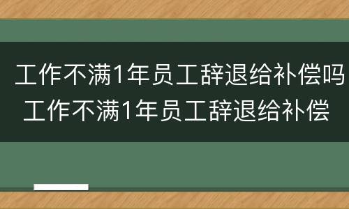 工作不满1年员工辞退给补偿吗 工作不满1年员工辞退给补偿吗
