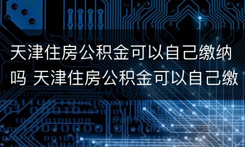 天津住房公积金可以自己缴纳吗 天津住房公积金可以自己缴纳吗多少钱