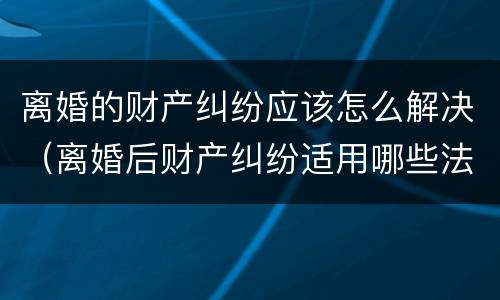 离婚的财产纠纷应该怎么解决（离婚后财产纠纷适用哪些法律?）