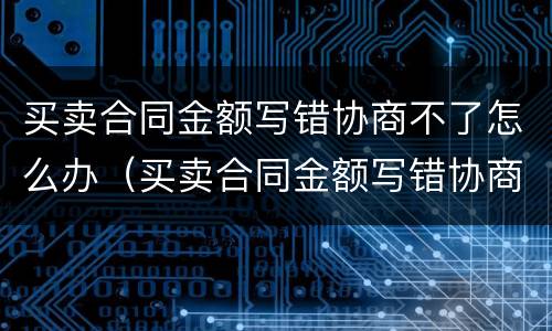 买卖合同金额写错协商不了怎么办（买卖合同金额写错协商不了怎么办呀）