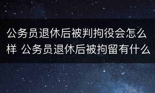 公务员退休后被判拘役会怎么样 公务员退休后被拘留有什么影响