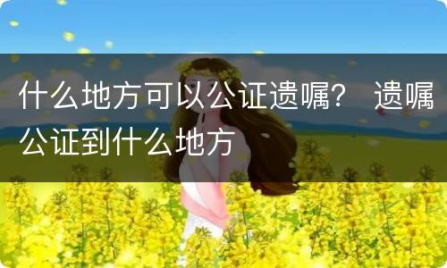 什么地方可以公证遗嘱？ 遗嘱公证到什么地方