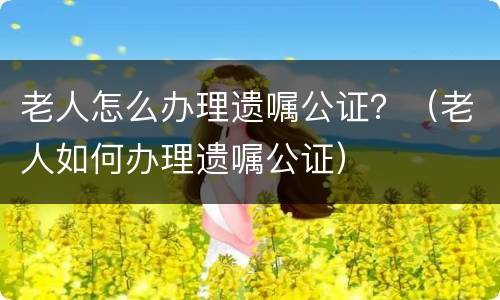 老人怎么办理遗嘱公证？（老人如何办理遗嘱公证）
