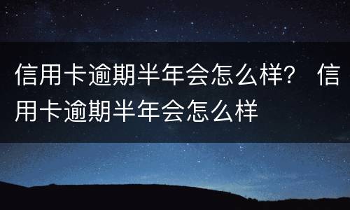 信用卡逾期半年会怎么样？ 信用卡逾期半年会怎么样