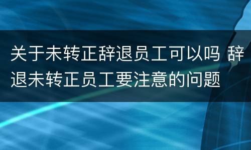 关于未转正辞退员工可以吗 辞退未转正员工要注意的问题