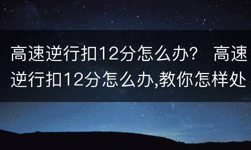 高速逆行扣12分怎么办？ 高速逆行扣12分怎么办,教你怎样处理