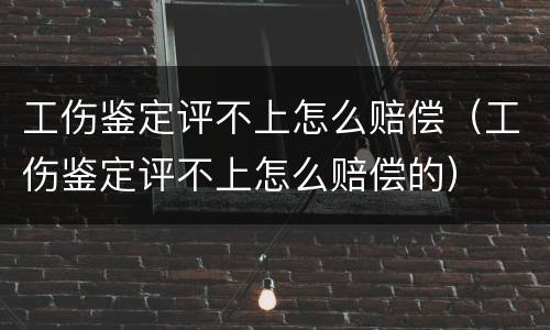 工伤鉴定评不上怎么赔偿（工伤鉴定评不上怎么赔偿的）