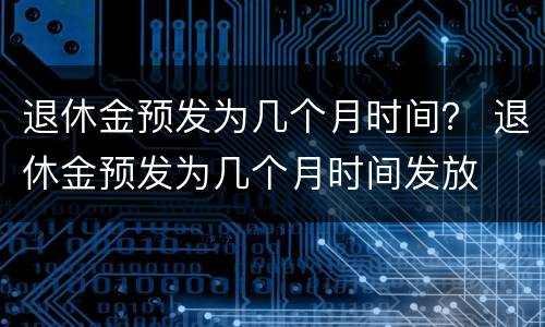 退休金预发为几个月时间？ 退休金预发为几个月时间发放