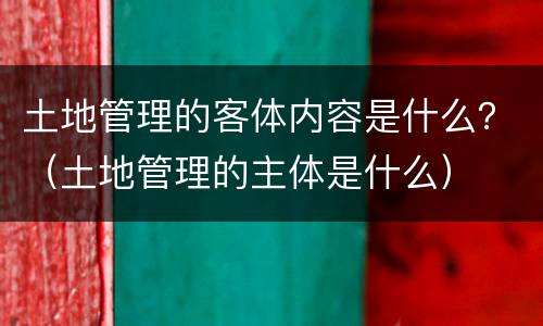 土地管理的客体内容是什么？（土地管理的主体是什么）