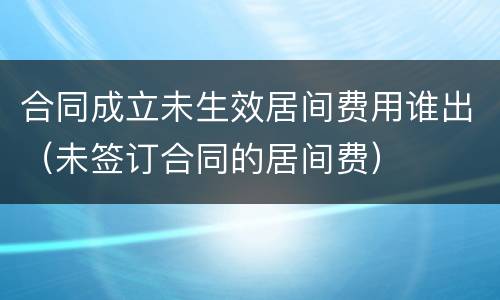 合同成立未生效居间费用谁出（未签订合同的居间费）
