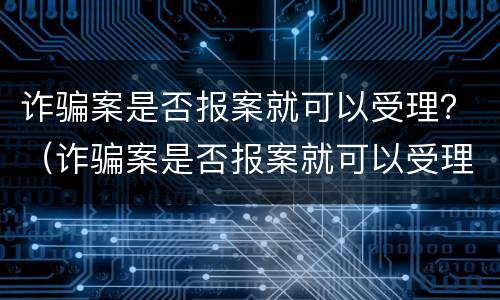 诈骗案是否报案就可以受理？（诈骗案是否报案就可以受理成功）